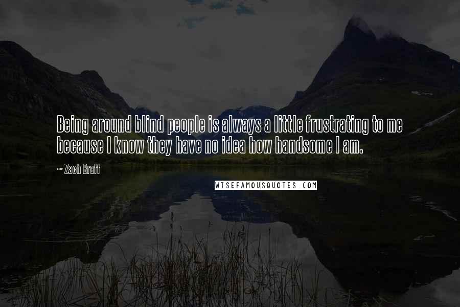 Zach Braff Quotes: Being around blind people is always a little frustrating to me because I know they have no idea how handsome I am.