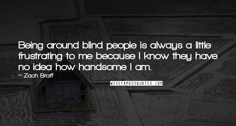 Zach Braff Quotes: Being around blind people is always a little frustrating to me because I know they have no idea how handsome I am.