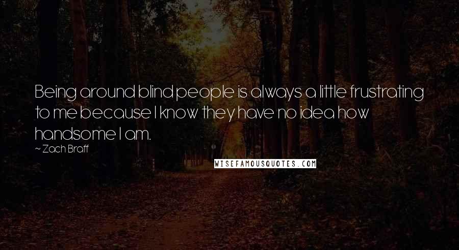 Zach Braff Quotes: Being around blind people is always a little frustrating to me because I know they have no idea how handsome I am.