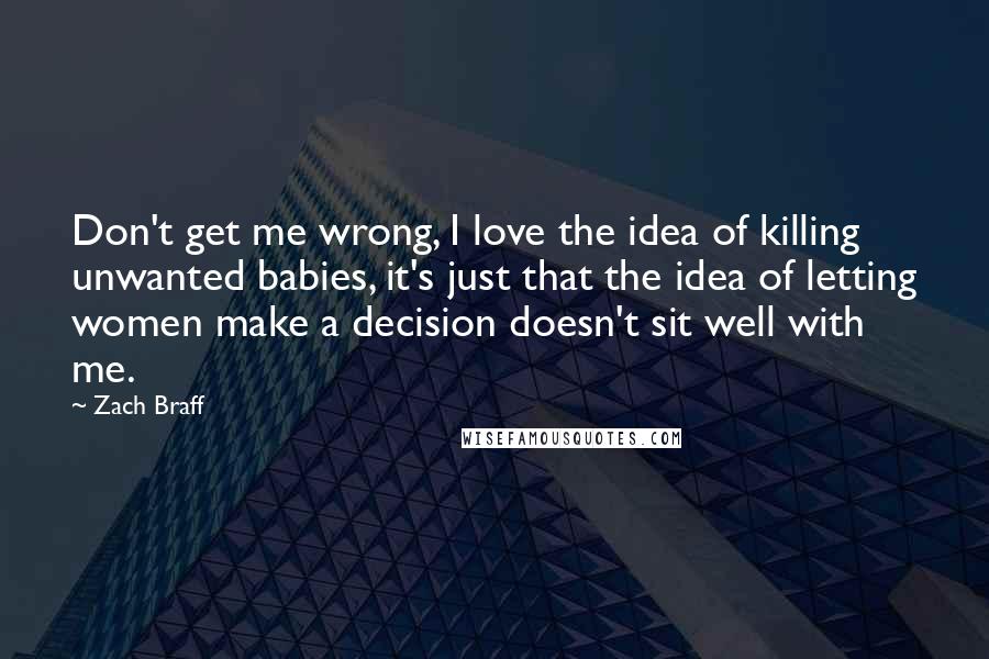 Zach Braff Quotes: Don't get me wrong, I love the idea of killing unwanted babies, it's just that the idea of letting women make a decision doesn't sit well with me.