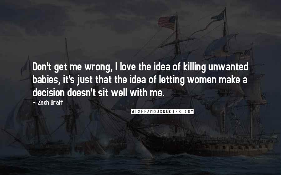 Zach Braff Quotes: Don't get me wrong, I love the idea of killing unwanted babies, it's just that the idea of letting women make a decision doesn't sit well with me.