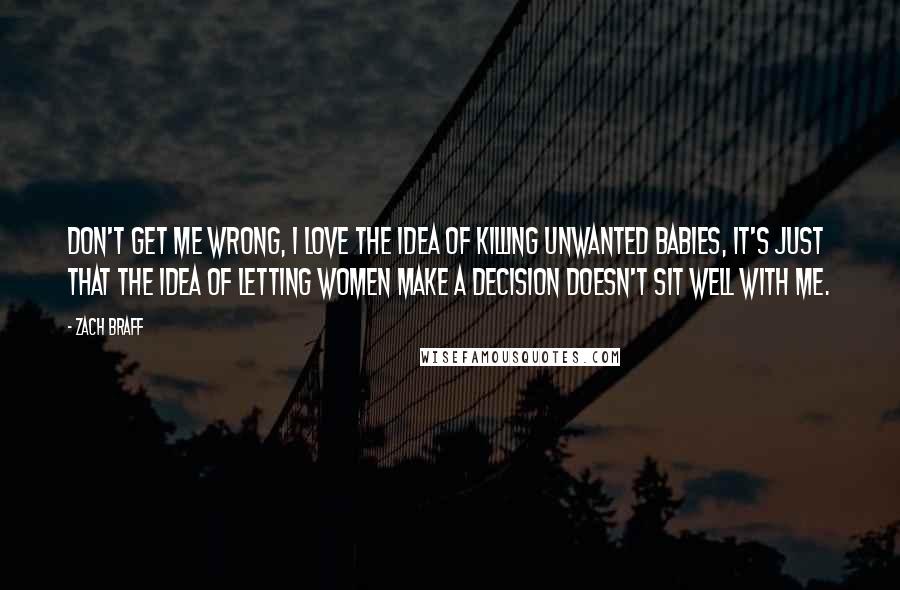 Zach Braff Quotes: Don't get me wrong, I love the idea of killing unwanted babies, it's just that the idea of letting women make a decision doesn't sit well with me.