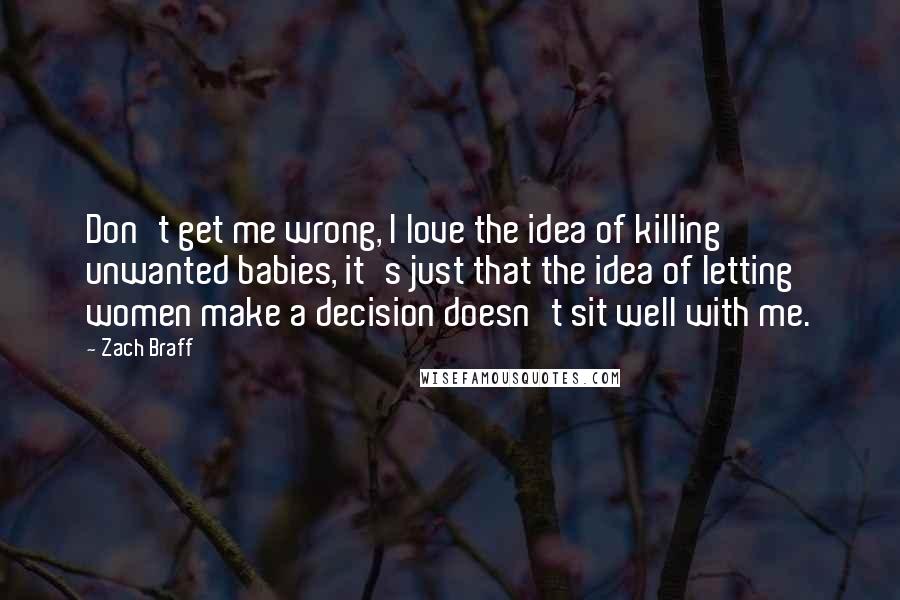 Zach Braff Quotes: Don't get me wrong, I love the idea of killing unwanted babies, it's just that the idea of letting women make a decision doesn't sit well with me.