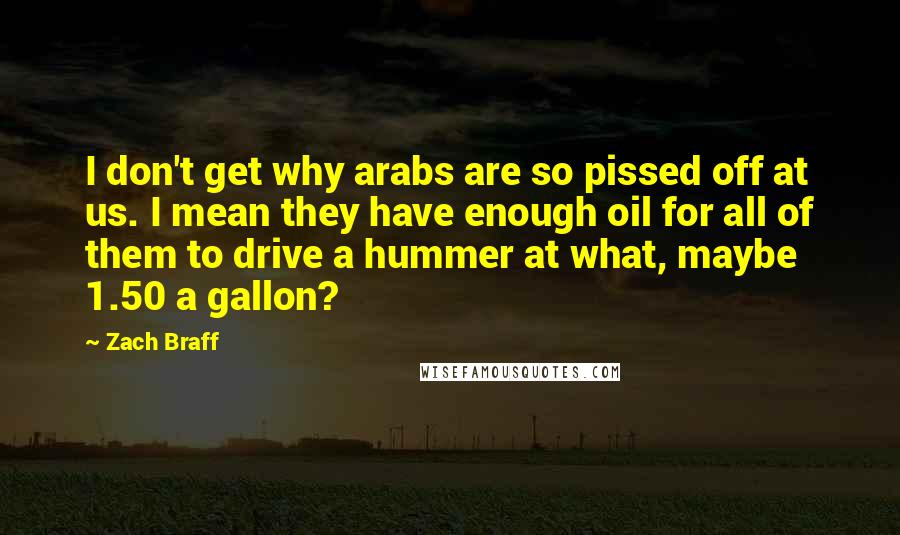 Zach Braff Quotes: I don't get why arabs are so pissed off at us. I mean they have enough oil for all of them to drive a hummer at what, maybe 1.50 a gallon?