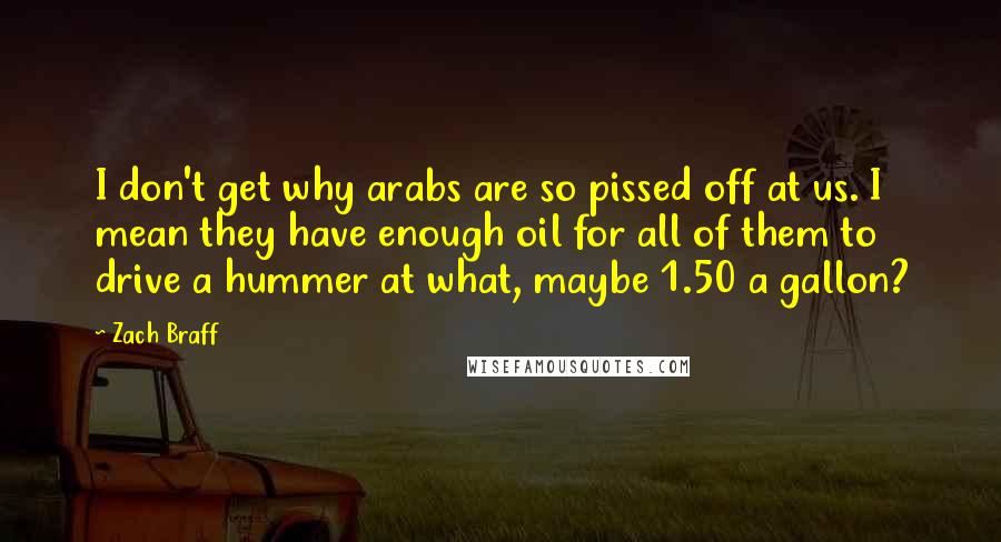 Zach Braff Quotes: I don't get why arabs are so pissed off at us. I mean they have enough oil for all of them to drive a hummer at what, maybe 1.50 a gallon?