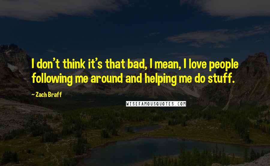 Zach Braff Quotes: I don't think it's that bad, I mean, I love people following me around and helping me do stuff.