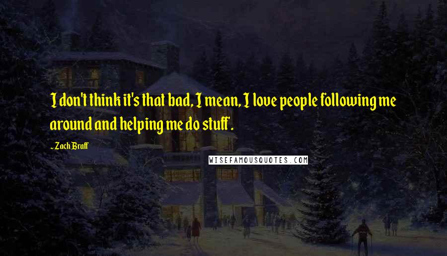 Zach Braff Quotes: I don't think it's that bad, I mean, I love people following me around and helping me do stuff.
