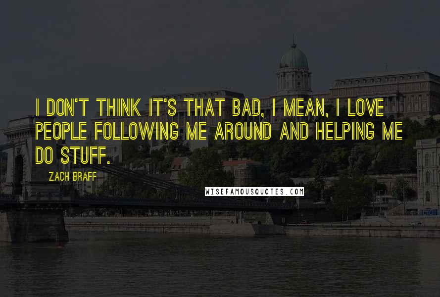 Zach Braff Quotes: I don't think it's that bad, I mean, I love people following me around and helping me do stuff.