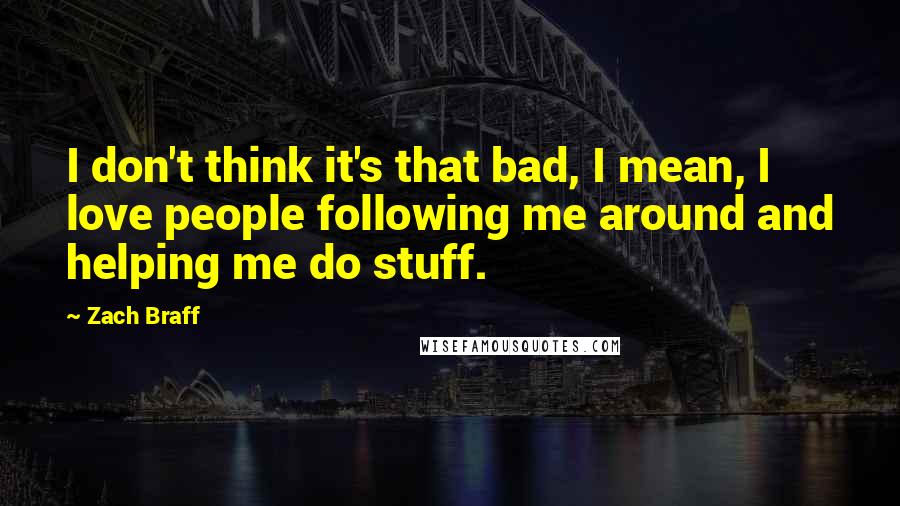 Zach Braff Quotes: I don't think it's that bad, I mean, I love people following me around and helping me do stuff.