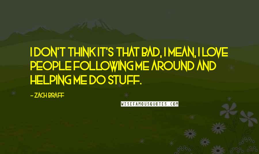 Zach Braff Quotes: I don't think it's that bad, I mean, I love people following me around and helping me do stuff.