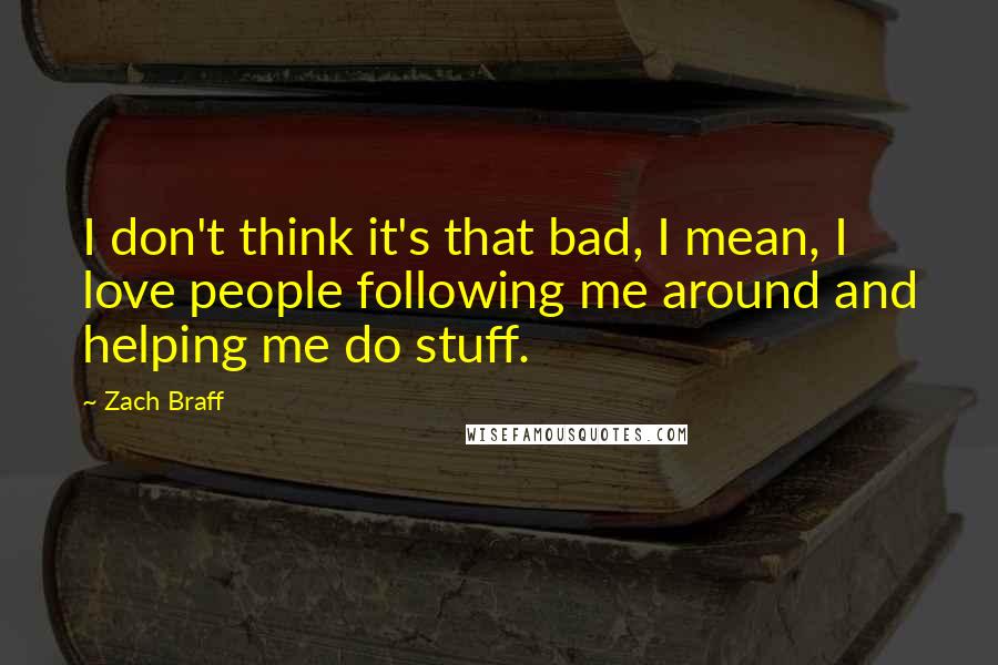 Zach Braff Quotes: I don't think it's that bad, I mean, I love people following me around and helping me do stuff.