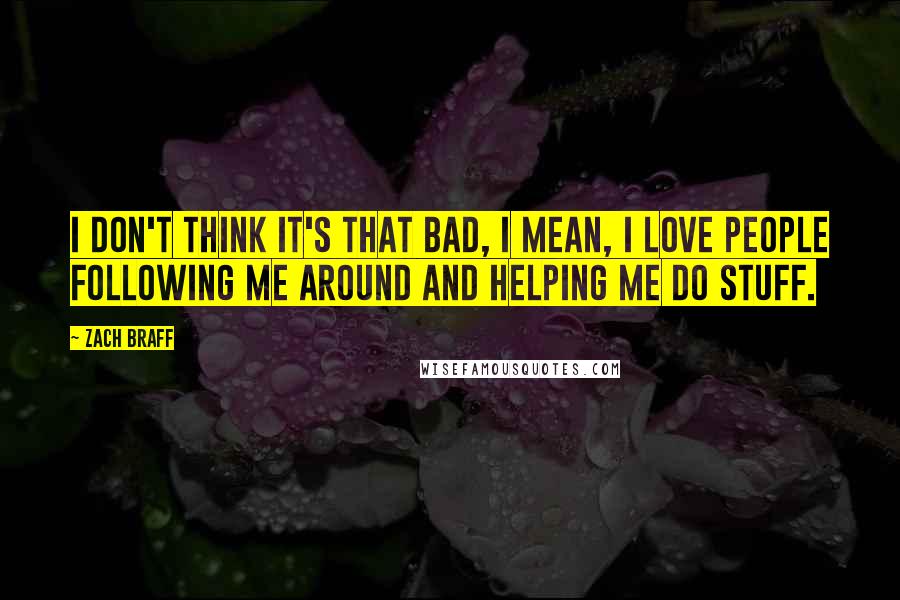 Zach Braff Quotes: I don't think it's that bad, I mean, I love people following me around and helping me do stuff.