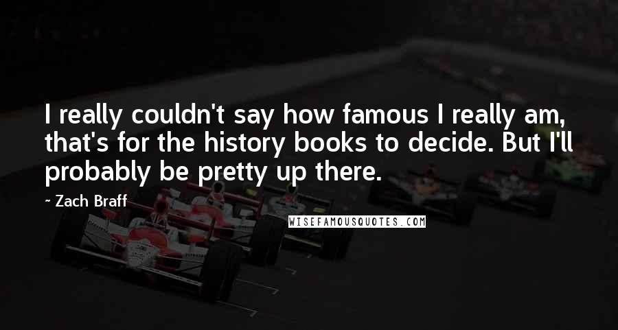 Zach Braff Quotes: I really couldn't say how famous I really am, that's for the history books to decide. But I'll probably be pretty up there.