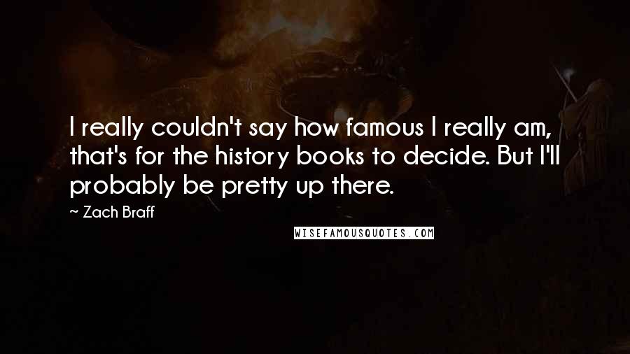 Zach Braff Quotes: I really couldn't say how famous I really am, that's for the history books to decide. But I'll probably be pretty up there.