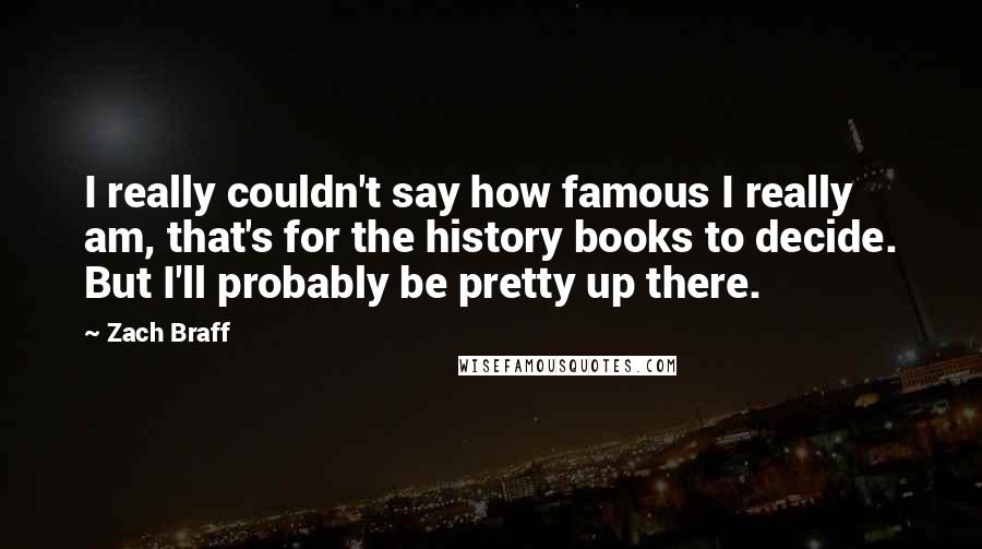 Zach Braff Quotes: I really couldn't say how famous I really am, that's for the history books to decide. But I'll probably be pretty up there.