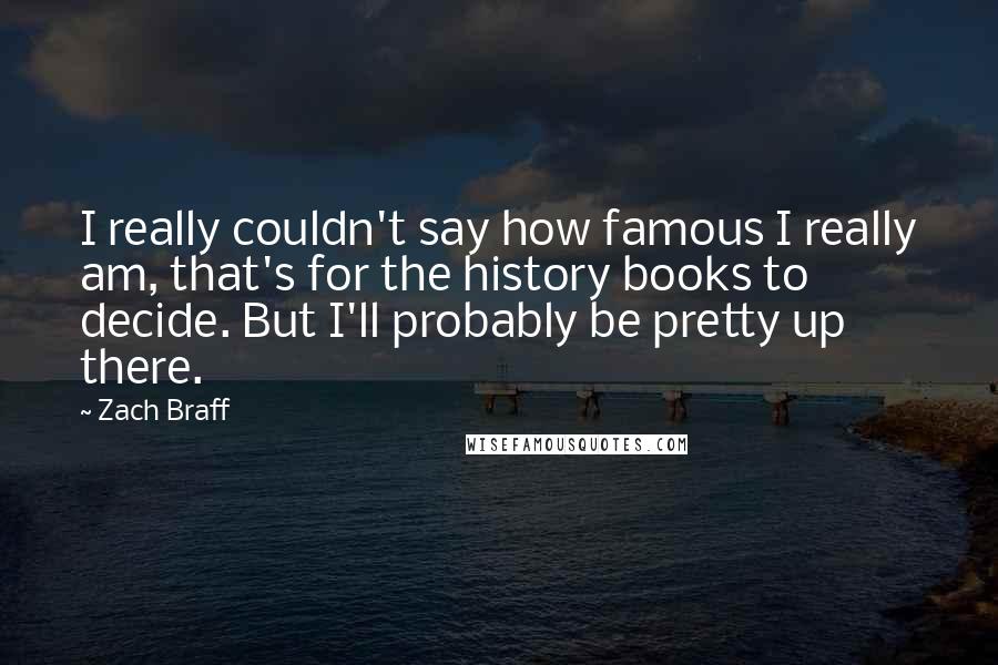 Zach Braff Quotes: I really couldn't say how famous I really am, that's for the history books to decide. But I'll probably be pretty up there.