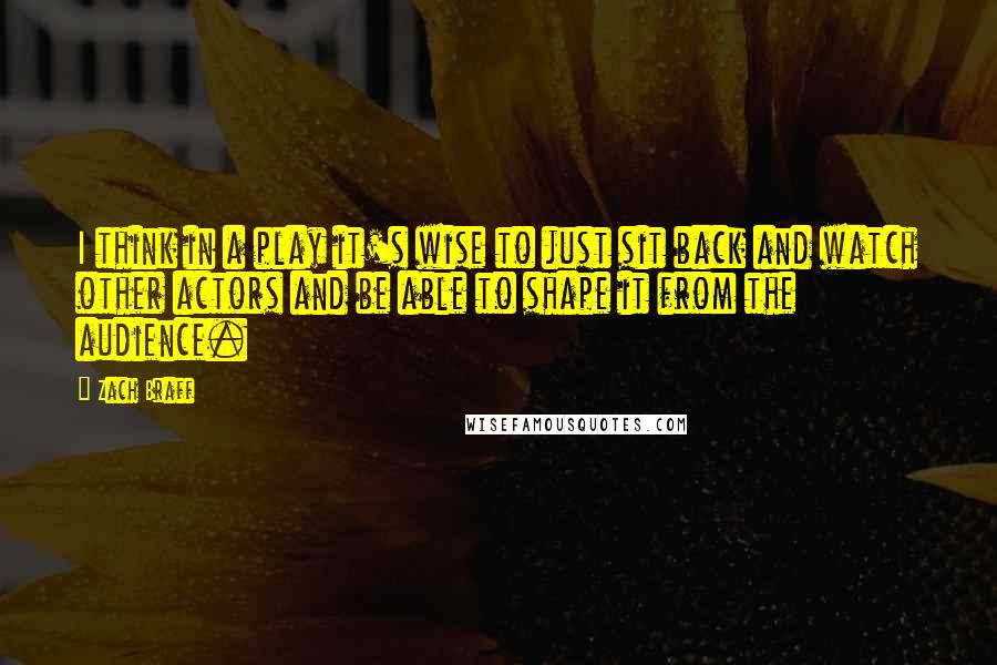 Zach Braff Quotes: I think in a play it's wise to just sit back and watch other actors and be able to shape it from the audience.