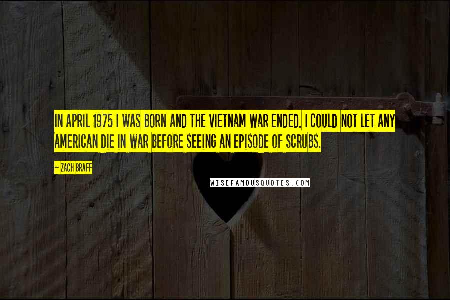 Zach Braff Quotes: In April 1975 I was born and the Vietnam War ended. I could not let any American die in war before seeing an episode of Scrubs.