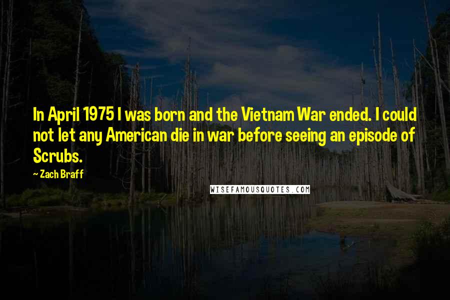 Zach Braff Quotes: In April 1975 I was born and the Vietnam War ended. I could not let any American die in war before seeing an episode of Scrubs.