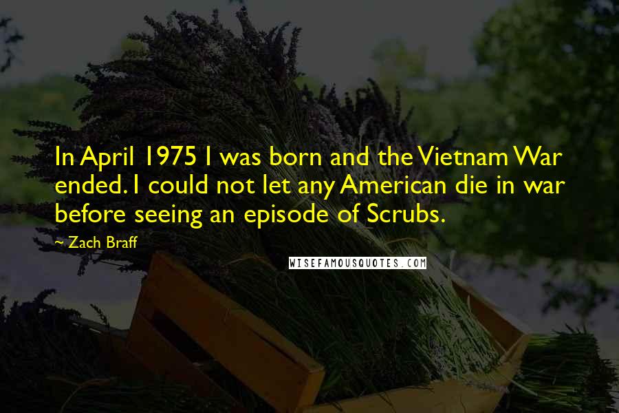 Zach Braff Quotes: In April 1975 I was born and the Vietnam War ended. I could not let any American die in war before seeing an episode of Scrubs.