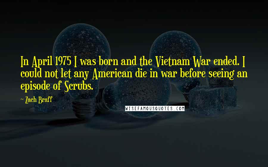 Zach Braff Quotes: In April 1975 I was born and the Vietnam War ended. I could not let any American die in war before seeing an episode of Scrubs.