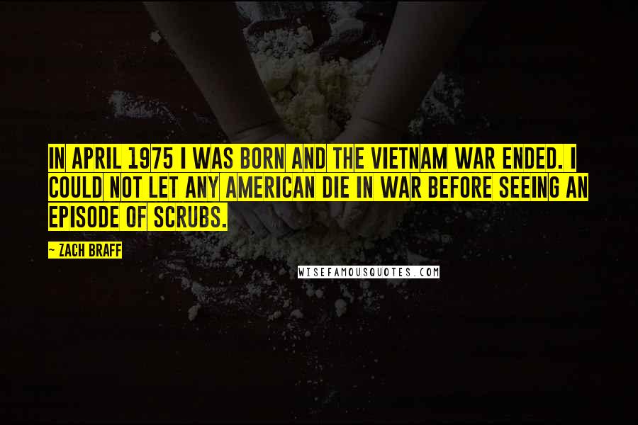 Zach Braff Quotes: In April 1975 I was born and the Vietnam War ended. I could not let any American die in war before seeing an episode of Scrubs.