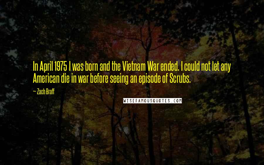 Zach Braff Quotes: In April 1975 I was born and the Vietnam War ended. I could not let any American die in war before seeing an episode of Scrubs.