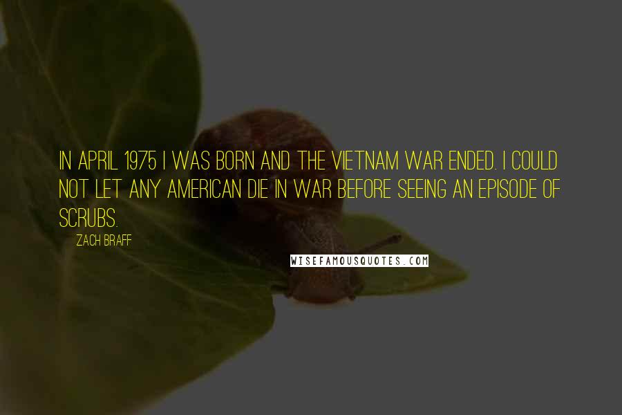 Zach Braff Quotes: In April 1975 I was born and the Vietnam War ended. I could not let any American die in war before seeing an episode of Scrubs.