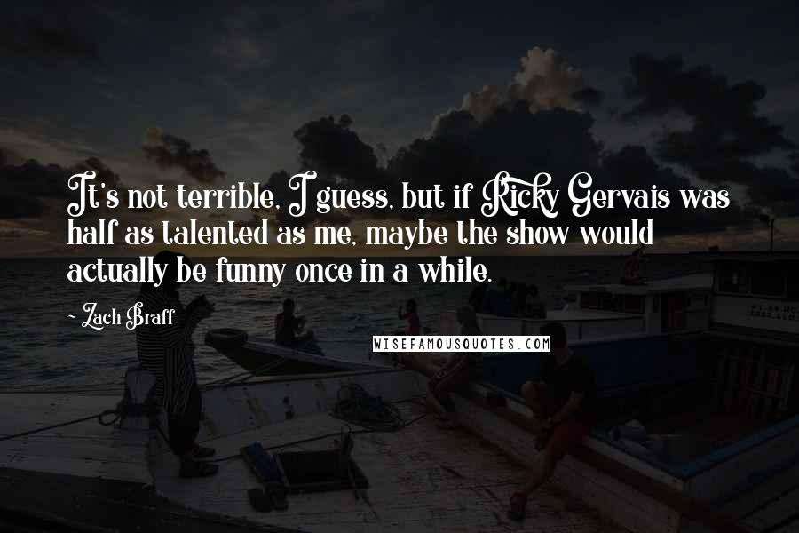 Zach Braff Quotes: It's not terrible, I guess, but if Ricky Gervais was half as talented as me, maybe the show would actually be funny once in a while.