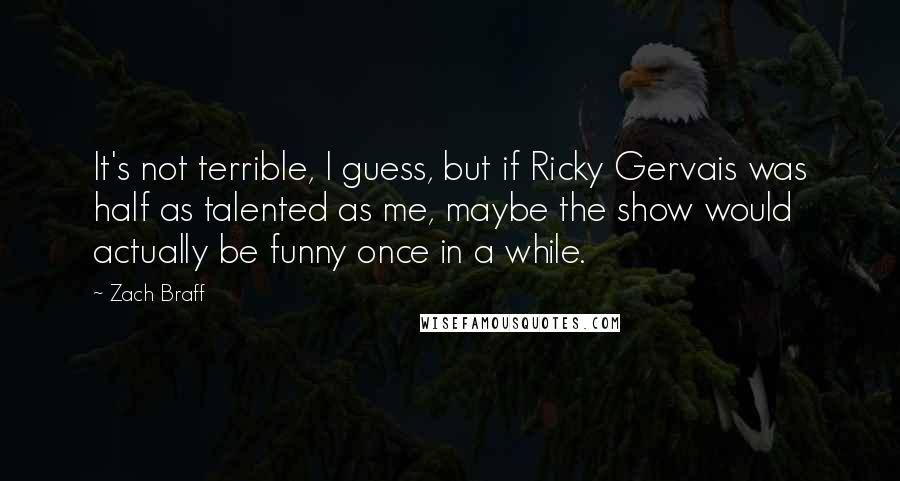 Zach Braff Quotes: It's not terrible, I guess, but if Ricky Gervais was half as talented as me, maybe the show would actually be funny once in a while.