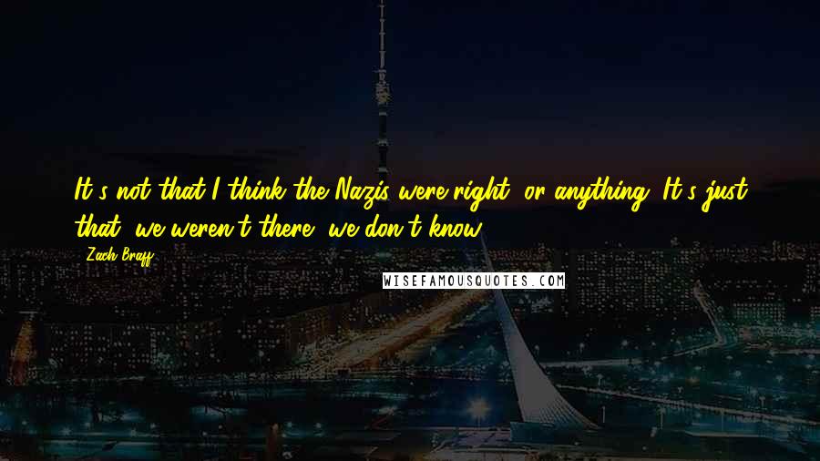 Zach Braff Quotes: It's not that I think the Nazis were right, or anything. It's just that, we weren't there, we don't know.