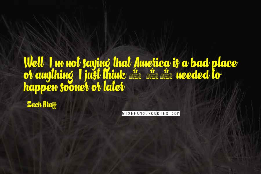 Zach Braff Quotes: Well, I'm not saying that America is a bad place or anything. I just think 9/11 needed to happen sooner or later.