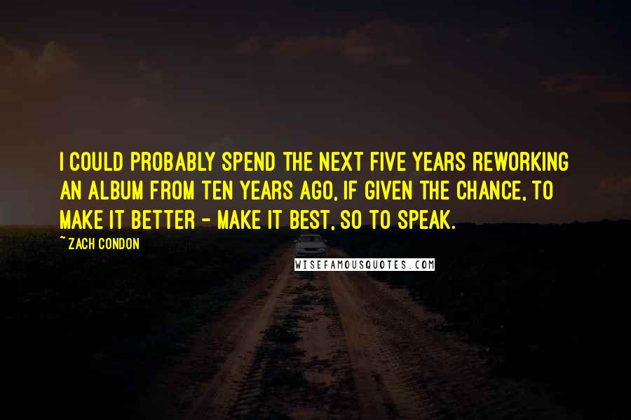 Zach Condon Quotes: I could probably spend the next five years reworking an album from ten years ago, if given the chance, to make it better - make it best, so to speak.