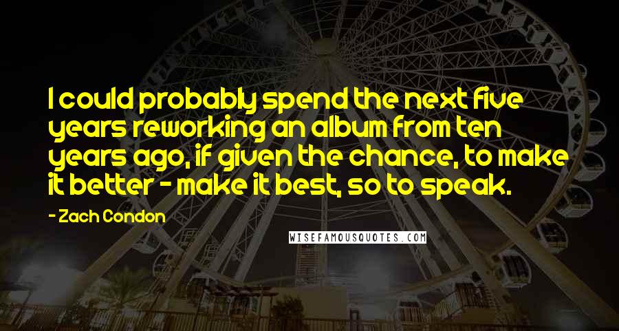 Zach Condon Quotes: I could probably spend the next five years reworking an album from ten years ago, if given the chance, to make it better - make it best, so to speak.