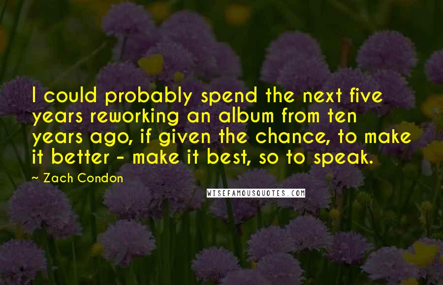 Zach Condon Quotes: I could probably spend the next five years reworking an album from ten years ago, if given the chance, to make it better - make it best, so to speak.