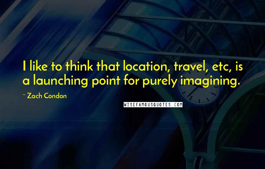 Zach Condon Quotes: I like to think that location, travel, etc, is a launching point for purely imagining.