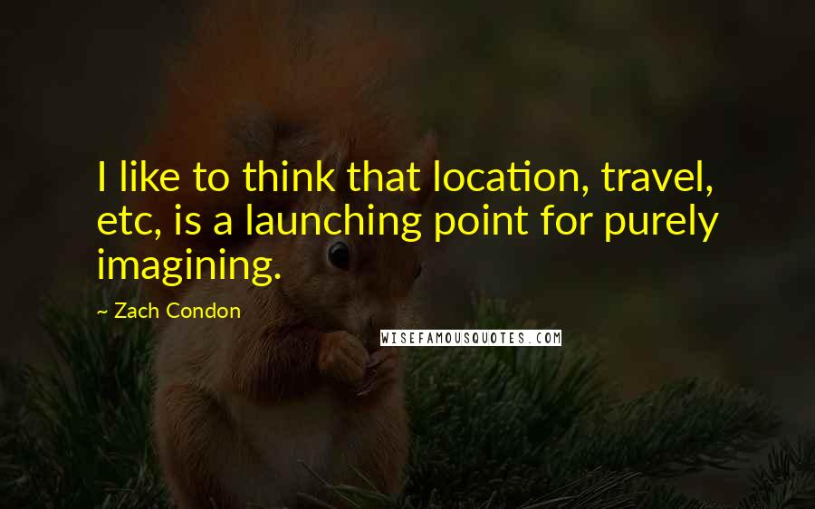 Zach Condon Quotes: I like to think that location, travel, etc, is a launching point for purely imagining.