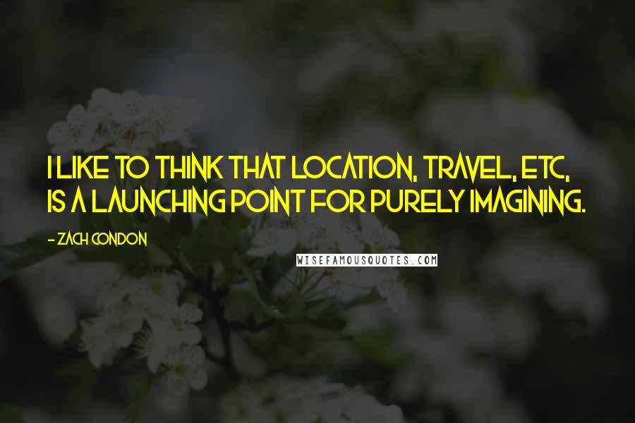 Zach Condon Quotes: I like to think that location, travel, etc, is a launching point for purely imagining.