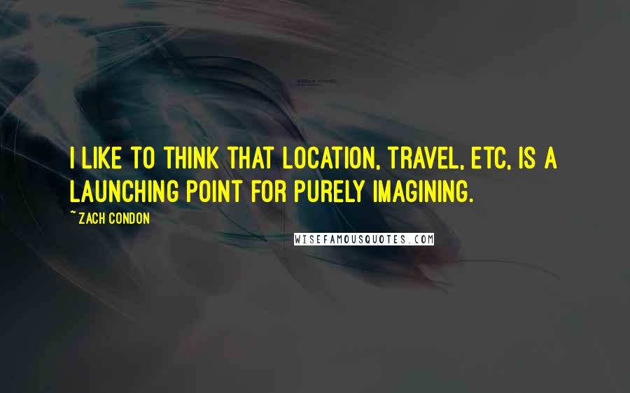 Zach Condon Quotes: I like to think that location, travel, etc, is a launching point for purely imagining.