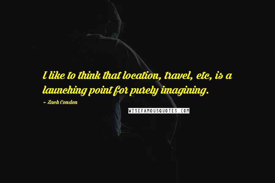 Zach Condon Quotes: I like to think that location, travel, etc, is a launching point for purely imagining.