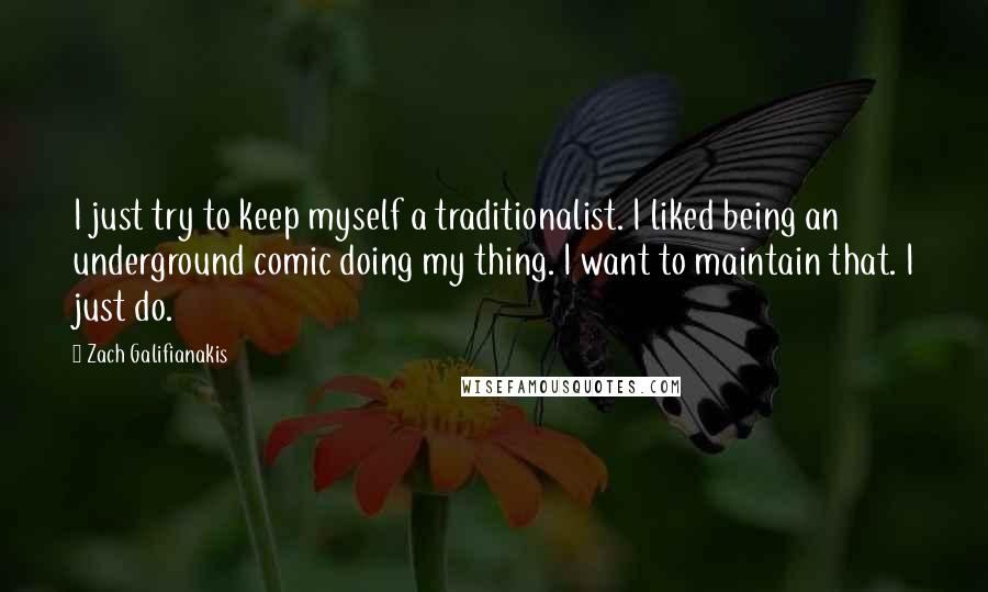 Zach Galifianakis Quotes: I just try to keep myself a traditionalist. I liked being an underground comic doing my thing. I want to maintain that. I just do.