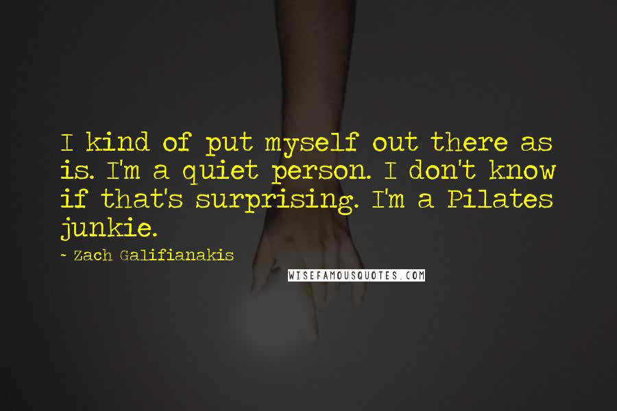 Zach Galifianakis Quotes: I kind of put myself out there as is. I'm a quiet person. I don't know if that's surprising. I'm a Pilates junkie.