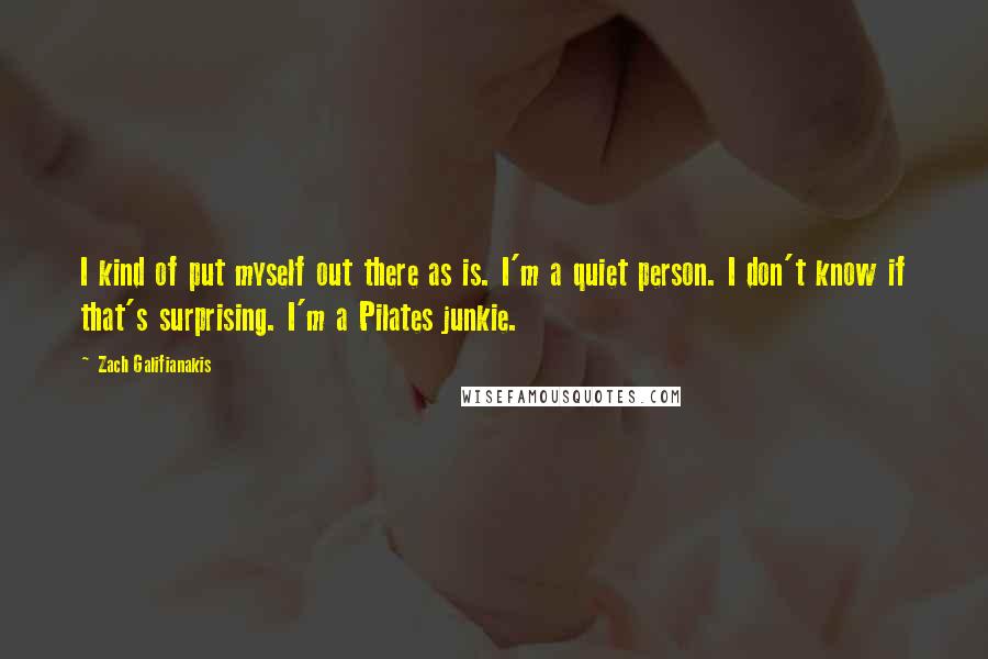 Zach Galifianakis Quotes: I kind of put myself out there as is. I'm a quiet person. I don't know if that's surprising. I'm a Pilates junkie.