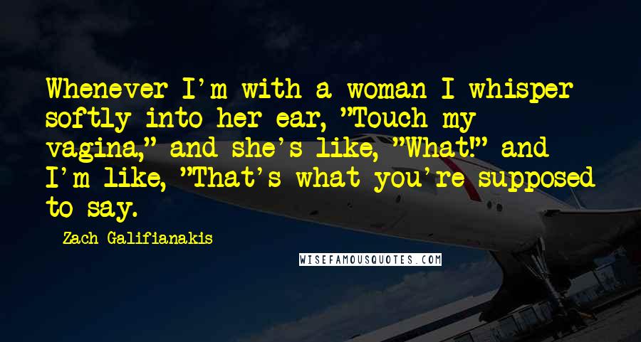 Zach Galifianakis Quotes: Whenever I'm with a woman I whisper softly into her ear, "Touch my vagina," and she's like, "What!" and I'm like, "That's what you're supposed to say.