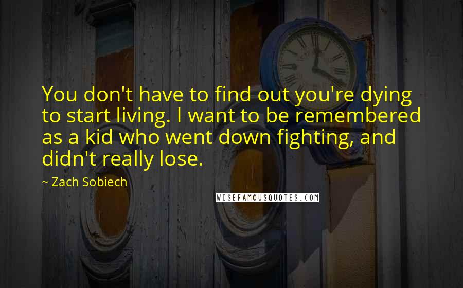 Zach Sobiech Quotes: You don't have to find out you're dying to start living. I want to be remembered as a kid who went down fighting, and didn't really lose.