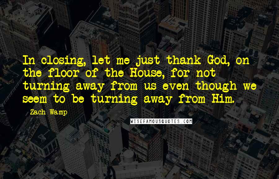 Zach Wamp Quotes: In closing, let me just thank God, on the floor of the House, for not turning away from us even though we seem to be turning away from Him.