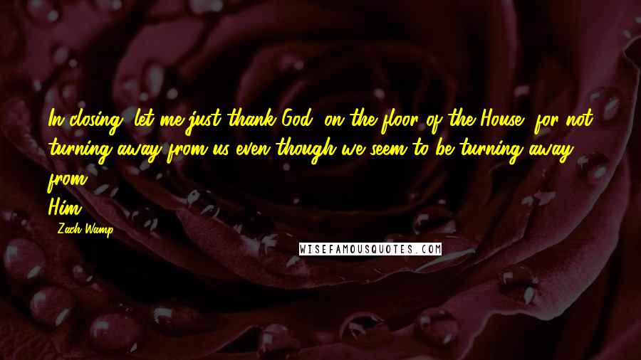 Zach Wamp Quotes: In closing, let me just thank God, on the floor of the House, for not turning away from us even though we seem to be turning away from Him.