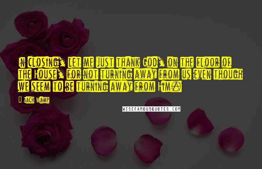 Zach Wamp Quotes: In closing, let me just thank God, on the floor of the House, for not turning away from us even though we seem to be turning away from Him.