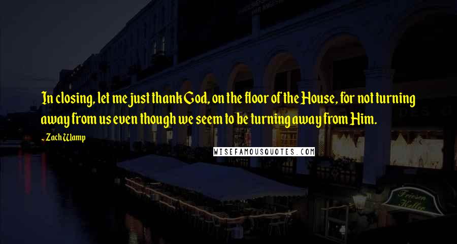 Zach Wamp Quotes: In closing, let me just thank God, on the floor of the House, for not turning away from us even though we seem to be turning away from Him.