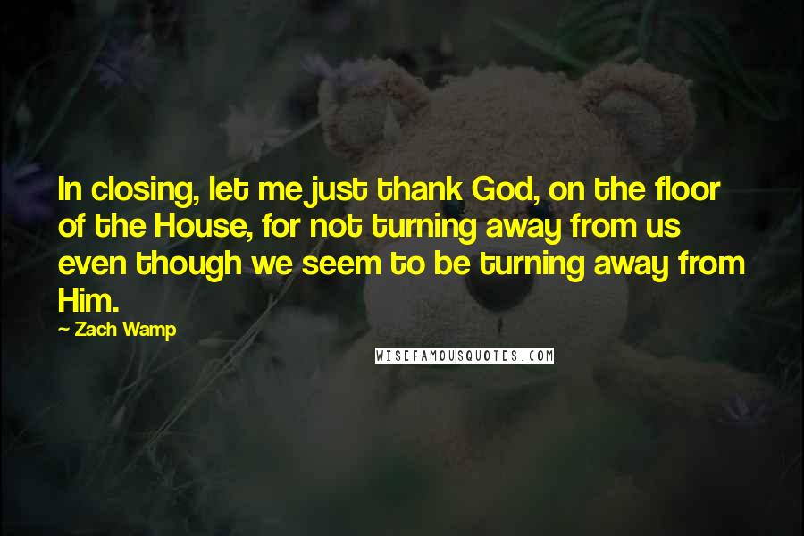 Zach Wamp Quotes: In closing, let me just thank God, on the floor of the House, for not turning away from us even though we seem to be turning away from Him.